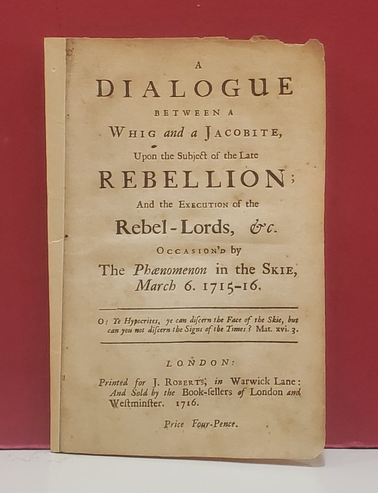 Item #107354 A Dialogue Between a Whig and a Jacobite, Upon the Subject of the Late Rebellion; And the Execution of the Rebel-Lords, &c. Occasion'd by the Phaenomenon in the Skie, March 6. 1715-16. A Whig, a Jacobite.